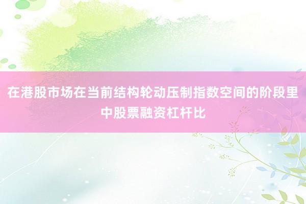 在港股市场在当前结构轮动压制指数空间的阶段里中股票融资杠杆比