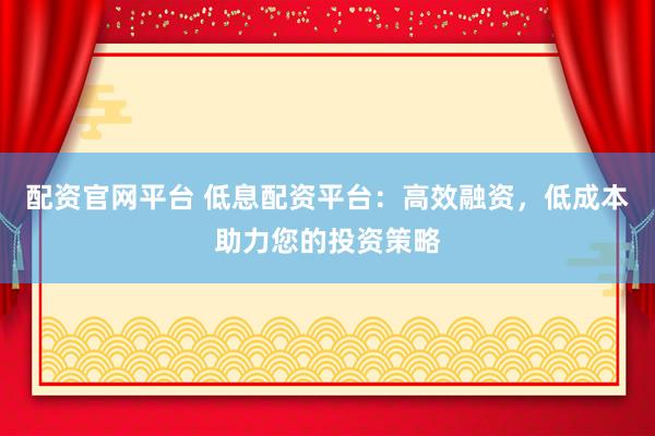 配资官网平台 低息配资平台：高效融资，低成本助力您的投资策略