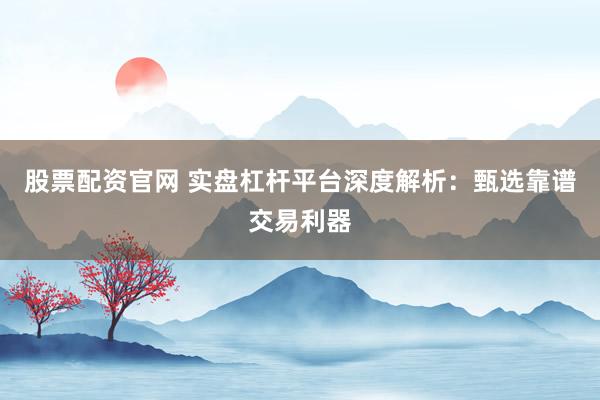 股票配资官网 实盘杠杆平台深度解析：甄选靠谱交易利器
