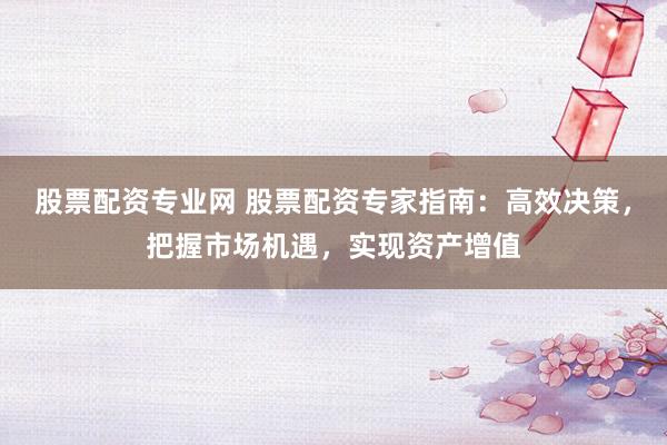 股票配资专业网 股票配资专家指南：高效决策，把握市场机遇，实现资产增值