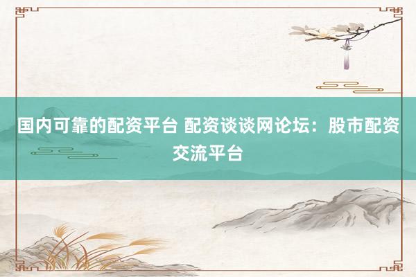 国内可靠的配资平台 配资谈谈网论坛：股市配资交流平台