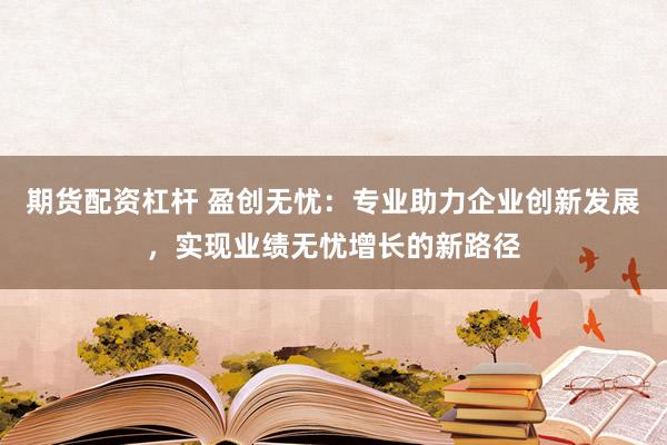 期货配资杠杆 盈创无忧：专业助力企业创新发展，实现业绩无忧增长的新路径