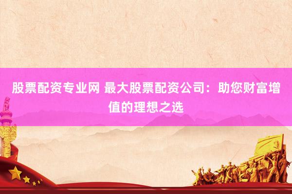 股票配资专业网 最大股票配资公司：助您财富增值的理想之选
