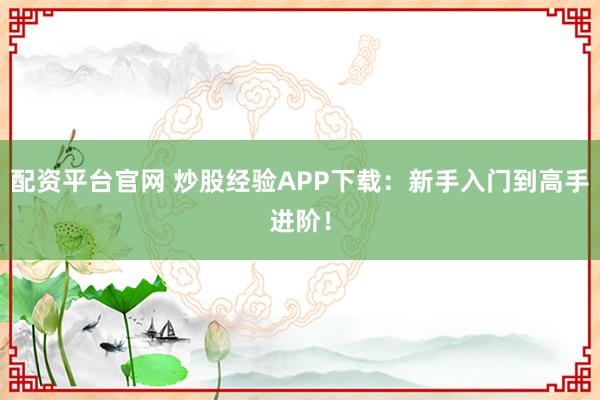 配资平台官网 炒股经验APP下载：新手入门到高手进阶！
