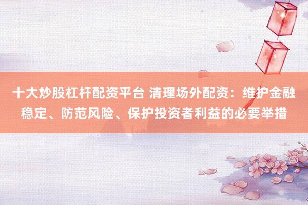 十大炒股杠杆配资平台 清理场外配资：维护金融稳定、防范风险、保护投资者利益的必要举措