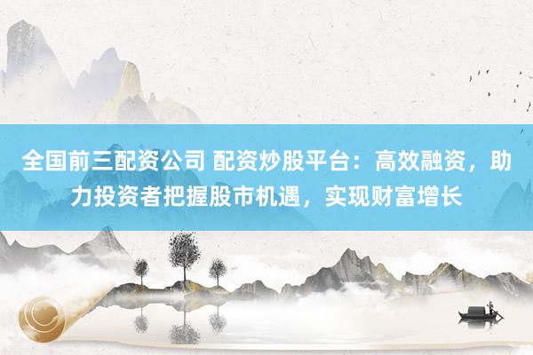 全国前三配资公司 配资炒股平台：高效融资，助力投资者把握股市机遇，实现财富增长
