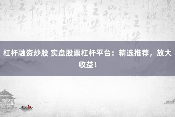 杠杆融资炒股 实盘股票杠杆平台：精选推荐，放大收益！