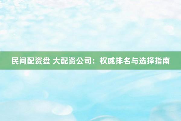 民间配资盘 大配资公司：权威排名与选择指南