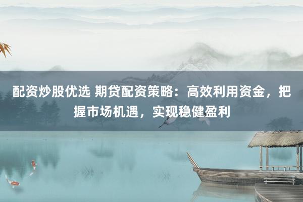 配资炒股优选 期贷配资策略：高效利用资金，把握市场机遇，实现稳健盈利