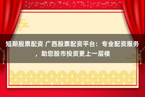 短期股票配资 广西股票配资平台：专业配资服务，助您股市投资更上一层楼