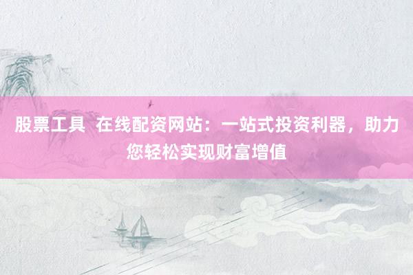 股票工具  在线配资网站：一站式投资利器，助力您轻松实现财富增值