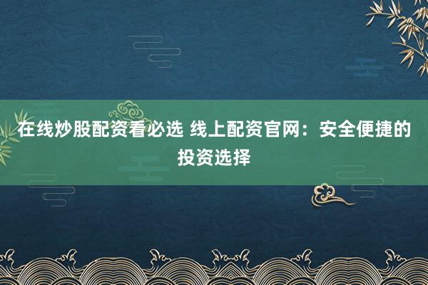 在线炒股配资看必选 线上配资官网：安全便捷的投资选择