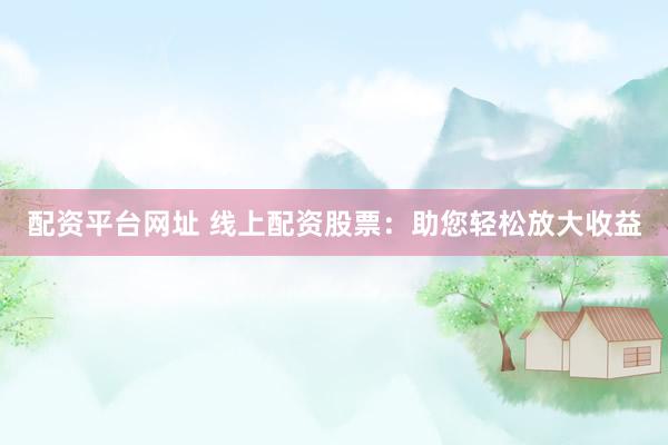 配资平台网址 线上配资股票：助您轻松放大收益