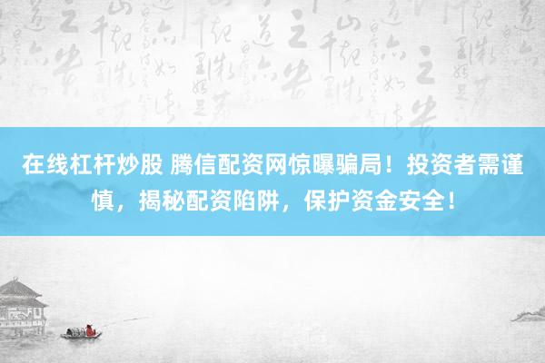 在线杠杆炒股 腾信配资网惊曝骗局！投资者需谨慎，揭秘配资陷阱，保护资金安全！