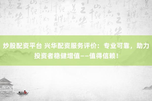 炒股配资平台 兴华配资服务评价：专业可靠，助力投资者稳健增值——值得信赖！
