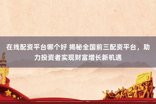 在线配资平台哪个好 揭秘全国前三配资平台，助力投资者实现财富增长新机遇