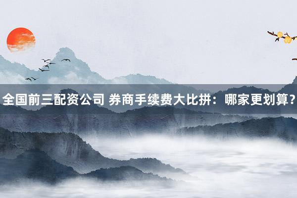 全国前三配资公司 券商手续费大比拼：哪家更划算？