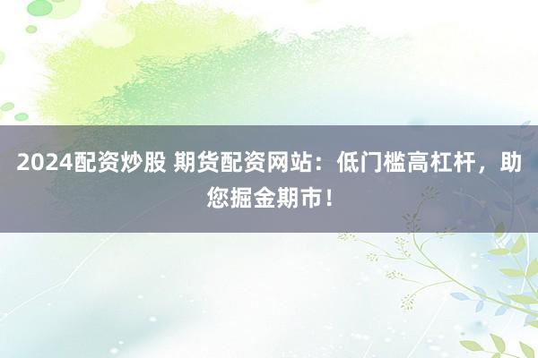 2024配资炒股 期货配资网站：低门槛高杠杆，助您掘金期市！