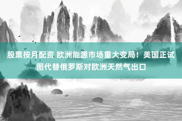 股票按月配资 欧洲能源市场重大变局！美国正试图代替俄罗斯对欧洲天然气出口