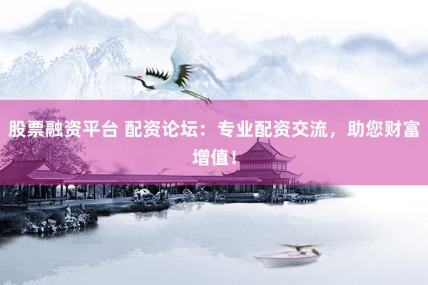 股票融资平台 配资论坛：专业配资交流，助您财富增值！