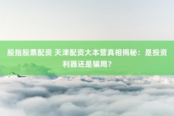 股指股票配资 天津配资大本营真相揭秘：是投资利器还是骗局？
