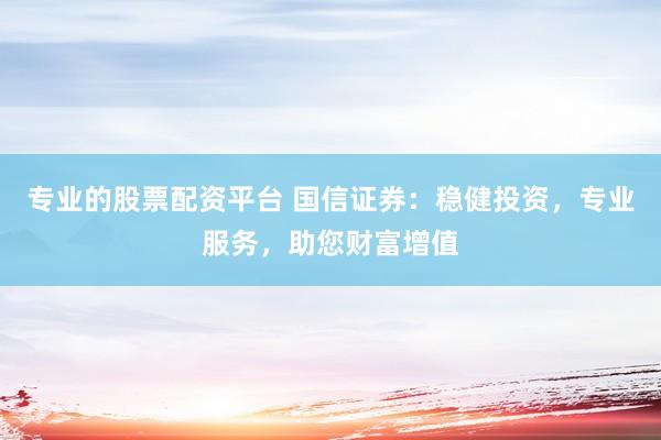 专业的股票配资平台 国信证券：稳健投资，专业服务，助您财富增值