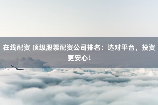 在线配资 顶级股票配资公司排名：选对平台，投资更安心！