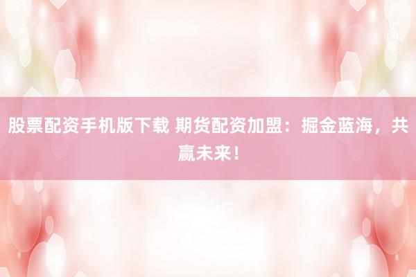 股票配资手机版下载 期货配资加盟：掘金蓝海，共赢未来！