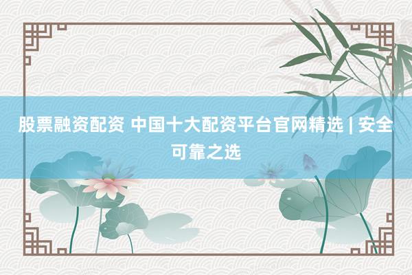股票融资配资 中国十大配资平台官网精选 | 安全可靠之选