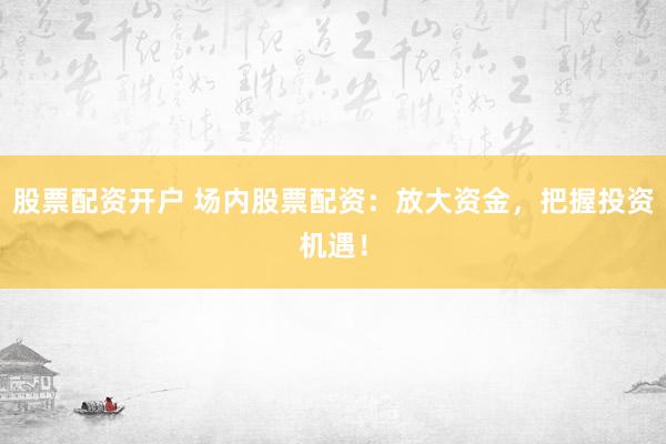股票配资开户 场内股票配资：放大资金，把握投资机遇！