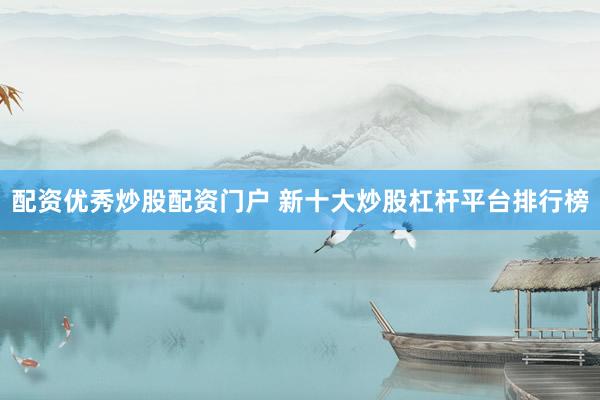 配资优秀炒股配资门户 新十大炒股杠杆平台排行榜