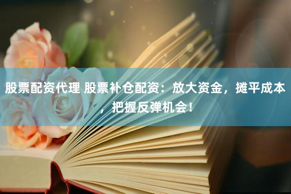 股票配资代理 股票补仓配资：放大资金，摊平成本，把握反弹机会！